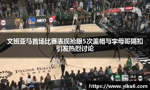 文班亚马首场比赛表现抢眼5次盖帽与字母哥隔扣引发热烈讨论